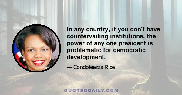 In any country, if you don't have countervailing institutions, the power of any one president is problematic for democratic development.