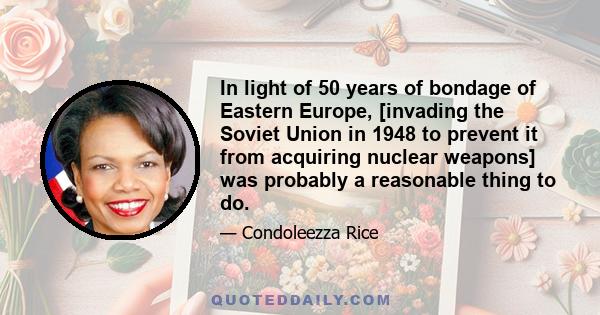 In light of 50 years of bondage of Eastern Europe, [invading the Soviet Union in 1948 to prevent it from acquiring nuclear weapons] was probably a reasonable thing to do.