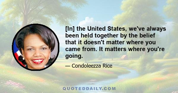 [In] the United States, we've always been held together by the belief that it doesn't matter where you came from. It matters where you're going.