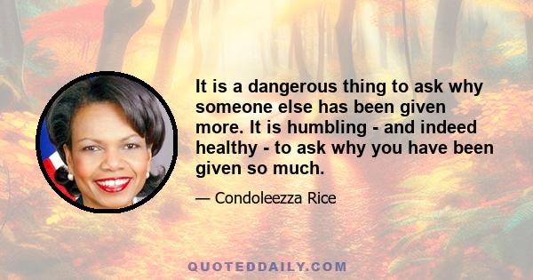 It is a dangerous thing to ask why someone else has been given more. It is humbling - and indeed healthy - to ask why you have been given so much.