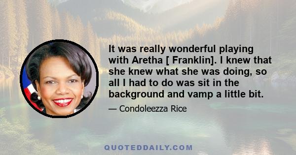 It was really wonderful playing with Aretha [ Franklin]. I knew that she knew what she was doing, so all I had to do was sit in the background and vamp a little bit.