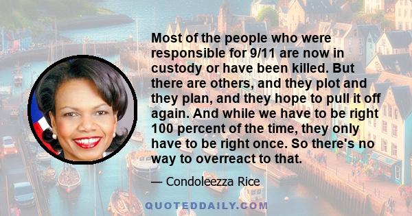 Most of the people who were responsible for 9/11 are now in custody or have been killed. But there are others, and they plot and they plan, and they hope to pull it off again. And while we have to be right 100 percent