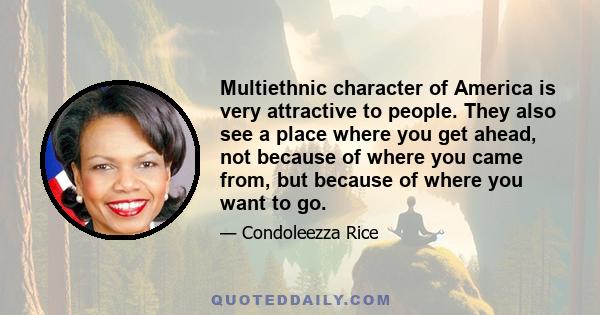 Multiethnic character of America is very attractive to people. They also see a place where you get ahead, not because of where you came from, but because of where you want to go.