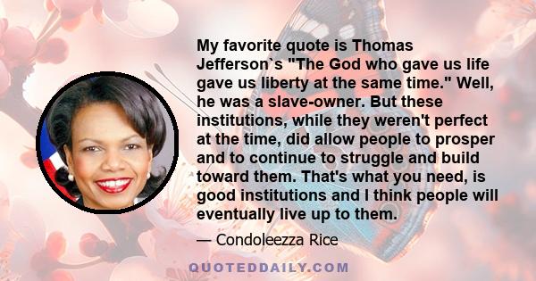 My favorite quote is Thomas Jefferson`s The God who gave us life gave us liberty at the same time. Well, he was a slave-owner. But these institutions, while they weren't perfect at the time, did allow people to prosper