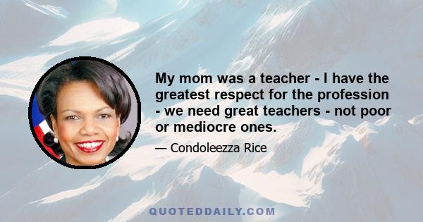 My mom was a teacher - I have the greatest respect for the profession - we need great teachers - not poor or mediocre ones.