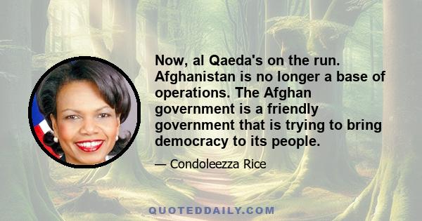 Now, al Qaeda's on the run. Afghanistan is no longer a base of operations. The Afghan government is a friendly government that is trying to bring democracy to its people.