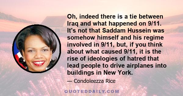 Oh, indeed there is a tie between Iraq and what happened on 9/11. It's not that Saddam Hussein was somehow himself and his regime involved in 9/11, but, if you think about what caused 9/11, it is the rise of ideologies