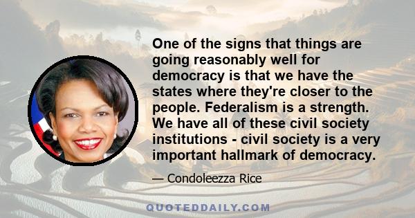 One of the signs that things are going reasonably well for democracy is that we have the states where they're closer to the people. Federalism is a strength. We have all of these civil society institutions - civil