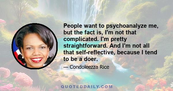 People want to psychoanalyze me, but the fact is, I'm not that complicated. I'm pretty straightforward. And I'm not all that self-reflective, because I tend to be a doer.