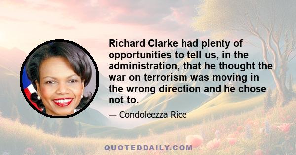 Richard Clarke had plenty of opportunities to tell us, in the administration, that he thought the war on terrorism was moving in the wrong direction and he chose not to.