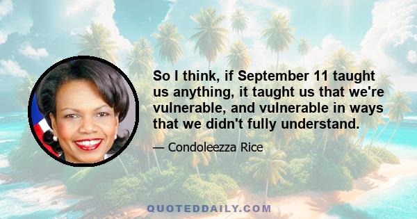 So I think, if September 11 taught us anything, it taught us that we're vulnerable, and vulnerable in ways that we didn't fully understand.