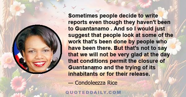 Sometimes people decide to write reports even though they haven't been to Guantanamo . And so I would just suggest that people look at some of the work that's been done by people who have been there. But that's not to