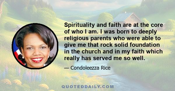 Spirituality and faith are at the core of who I am. I was born to deeply religious parents who were able to give me that rock solid foundation in the church and in my faith which really has served me so well.