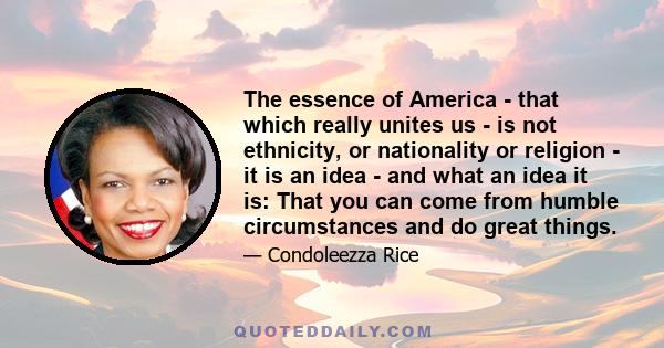 The essence of America - that which really unites us - is not ethnicity, or nationality or religion - it is an idea - and what an idea it is: That you can come from humble circumstances and do great things.