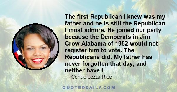 The first Republican I knew was my father and he is still the Republican I most admire. He joined our party because the Democrats in Jim Crow Alabama of 1952 would not register him to vote. The Republicans did. My