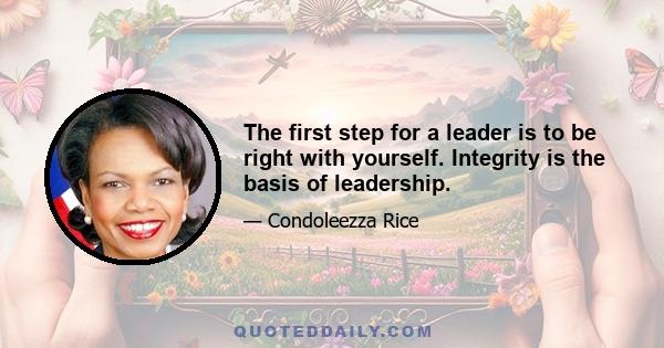 The first step for a leader is to be right with yourself. Integrity is the basis of leadership.