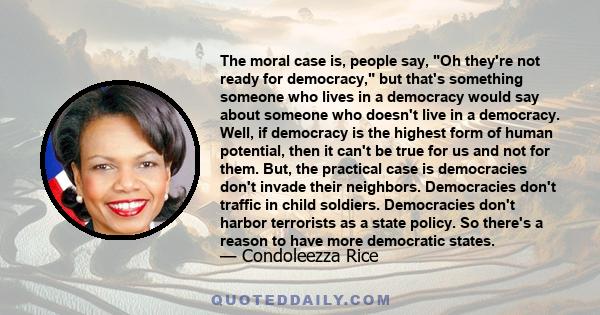 The moral case is, people say, Oh they're not ready for democracy, but that's something someone who lives in a democracy would say about someone who doesn't live in a democracy. Well, if democracy is the highest form of 