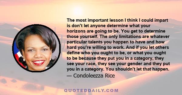 The most important lesson I think I could impart is don't let anyone determine what your horizons are going to be. You get to determine those yourself. The only limitations are whatever particular talents you happen to