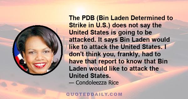 The PDB (Bin Laden Determined to Strike in U.S.) does not say the United States is going to be attacked. It says Bin Laden would like to attack the United States. I don't think you, frankly, had to have that report to