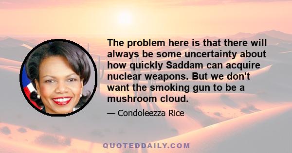 The problem here is that there will always be some uncertainty about how quickly Saddam can acquire nuclear weapons. But we don't want the smoking gun to be a mushroom cloud.