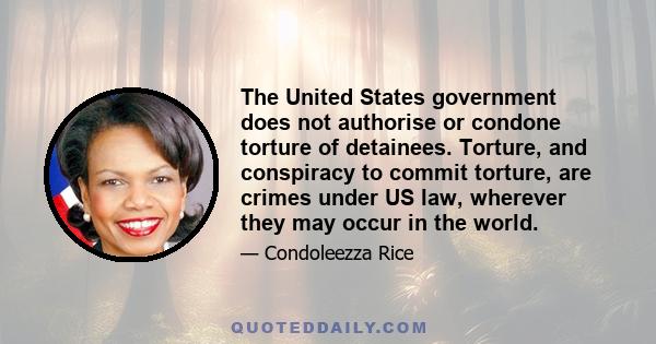 The United States government does not authorise or condone torture of detainees. Torture, and conspiracy to commit torture, are crimes under US law, wherever they may occur in the world.