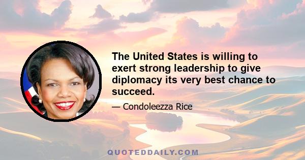 The United States is willing to exert strong leadership to give diplomacy its very best chance to succeed.