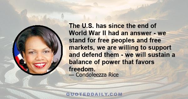 The U.S. has since the end of World War II had an answer - we stand for free peoples and free markets, we are willing to support and defend them - we will sustain a balance of power that favors freedom.