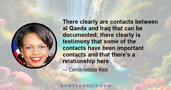 There clearly are contacts between al Qaeda and Iraq that can be documented; there clearly is testimony that some of the contacts have been important contacts and that there's a relationship here