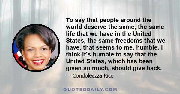 To say that people around the world deserve the same, the same life that we have in the United States, the same freedoms that we have, that seems to me, humble. I think it's humble to say that the United States, which