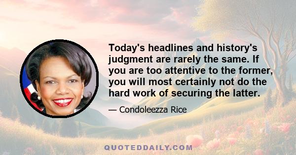 Today's headlines and history's judgment are rarely the same. If you are too attentive to the former, you will most certainly not do the hard work of securing the latter.