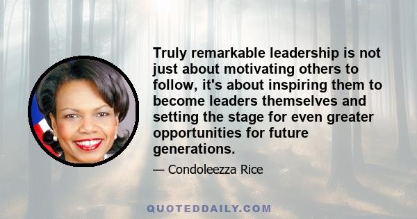 Truly remarkable leadership is not just about motivating others to follow, it's about inspiring them to become leaders themselves and setting the stage for even greater opportunities for future generations.