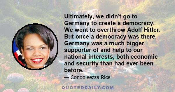 Ultimately, we didn't go to Germany to create a democracy. We went to overthrow Adolf Hitler. But once a democracy was there, Germany was a much bigger supporter of and help to our national interests, both economic and