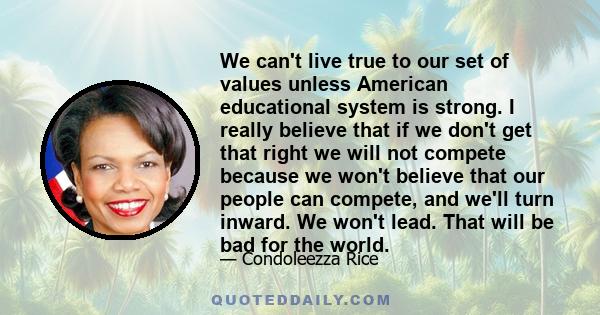 We can't live true to our set of values unless American educational system is strong. I really believe that if we don't get that right we will not compete because we won't believe that our people can compete, and we'll