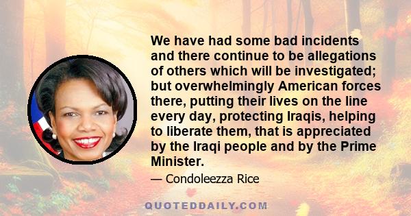 We have had some bad incidents and there continue to be allegations of others which will be investigated; but overwhelmingly American forces there, putting their lives on the line every day, protecting Iraqis, helping