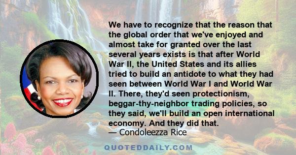 We have to recognize that the reason that the global order that we've enjoyed and almost take for granted over the last several years exists is that after World War II, the United States and its allies tried to build an 