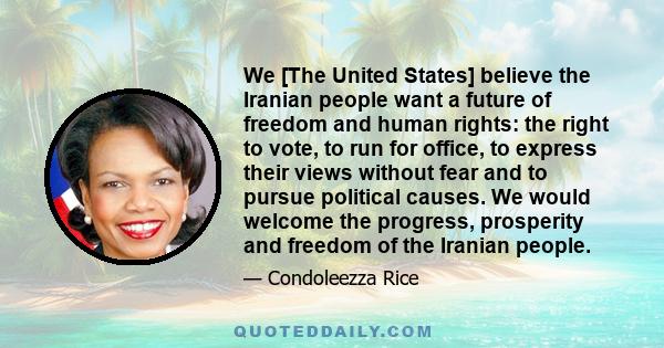 We [The United States] believe the Iranian people want a future of freedom and human rights: the right to vote, to run for office, to express their views without fear and to pursue political causes. We would welcome the 