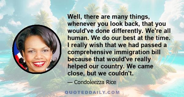 Well, there are many things, whenever you look back, that you would've done differently. We're all human. We do our best at the time. I really wish that we had passed a comprehensive immigration bill because that