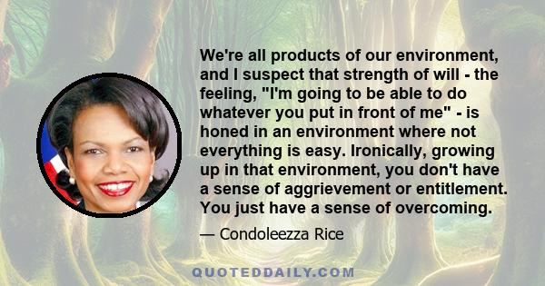 We're all products of our environment, and I suspect that strength of will - the feeling, I'm going to be able to do whatever you put in front of me - is honed in an environment where not everything is easy. Ironically, 