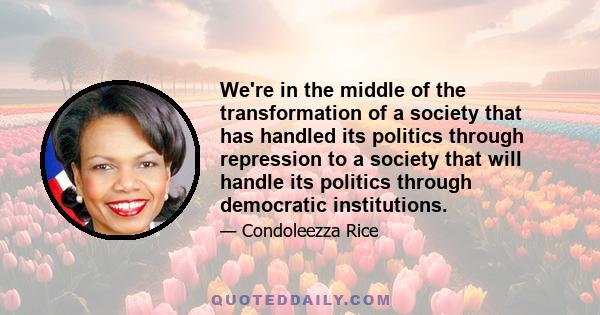 We're in the middle of the transformation of a society that has handled its politics through repression to a society that will handle its politics through democratic institutions.