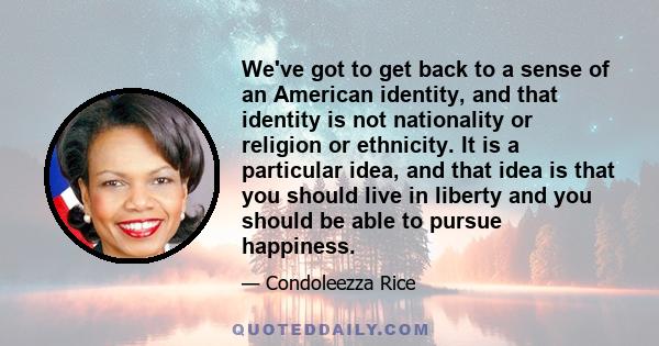 We've got to get back to a sense of an American identity, and that identity is not nationality or religion or ethnicity. It is a particular idea, and that idea is that you should live in liberty and you should be able