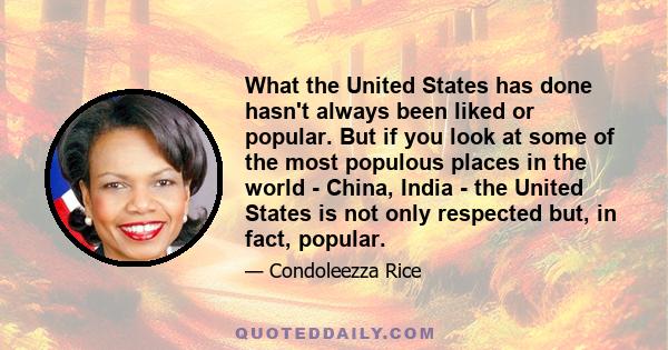 What the United States has done hasn't always been liked or popular. But if you look at some of the most populous places in the world - China, India - the United States is not only respected but, in fact, popular.