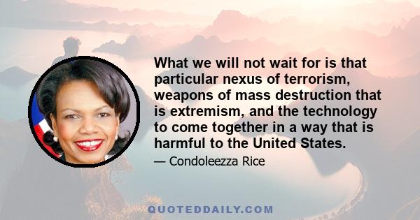 What we will not wait for is that particular nexus of terrorism, weapons of mass destruction that is extremism, and the technology to come together in a way that is harmful to the United States.