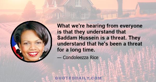 What we're hearing from everyone is that they understand that Saddam Hussein is a threat. They understand that he's been a threat for a long time.