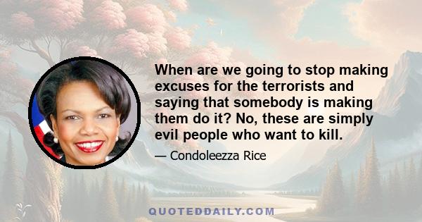 When are we going to stop making excuses for the terrorists and saying that somebody is making them do it? No, these are simply evil people who want to kill.