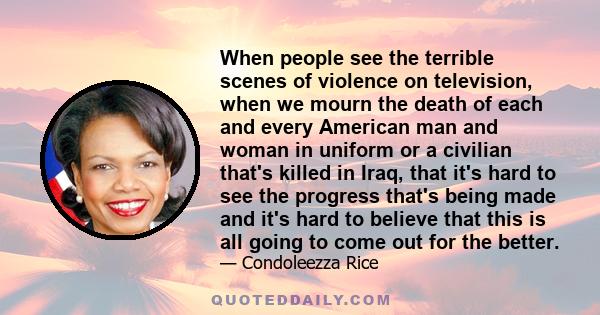 When people see the terrible scenes of violence on television, when we mourn the death of each and every American man and woman in uniform or a civilian that's killed in Iraq, that it's hard to see the progress that's