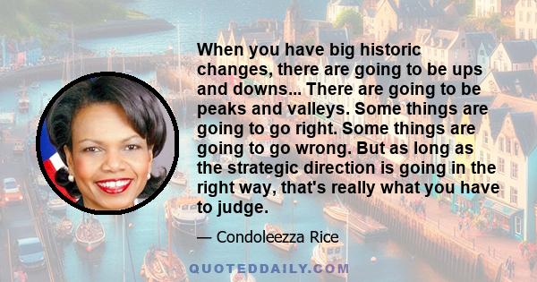 When you have big historic changes, there are going to be ups and downs... There are going to be peaks and valleys. Some things are going to go right. Some things are going to go wrong. But as long as the strategic