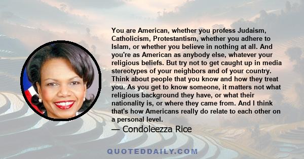 You are American, whether you profess Judaism, Catholicism, Protestantism, whether you adhere to Islam, or whether you believe in nothing at all. And you're as American as anybody else, whatever your religious beliefs.