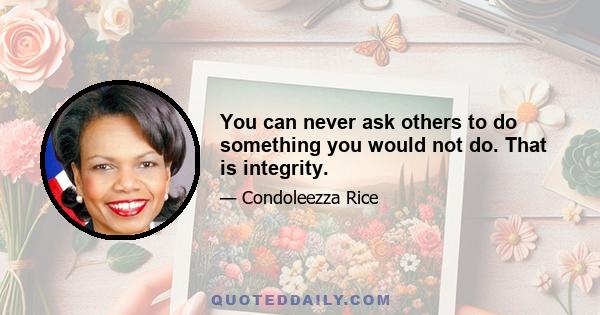 You can never ask others to do something you would not do. That is integrity.