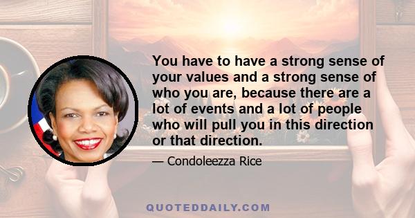 You have to have a strong sense of your values and a strong sense of who you are, because there are a lot of events and a lot of people who will pull you in this direction or that direction.