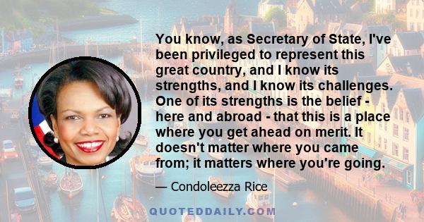 You know, as Secretary of State, I've been privileged to represent this great country, and I know its strengths, and I know its challenges. One of its strengths is the belief - here and abroad - that this is a place